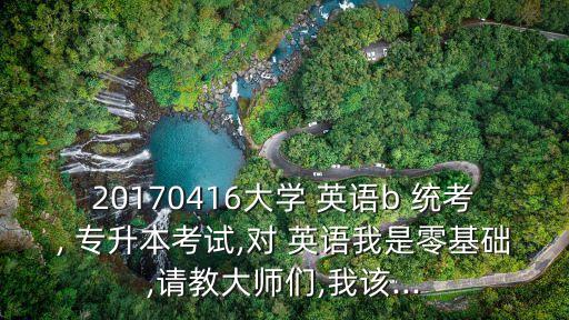 20170416大學 英語b 統(tǒng)考, 專升本考試,對 英語我是零基礎(chǔ),請教大師們,我該...