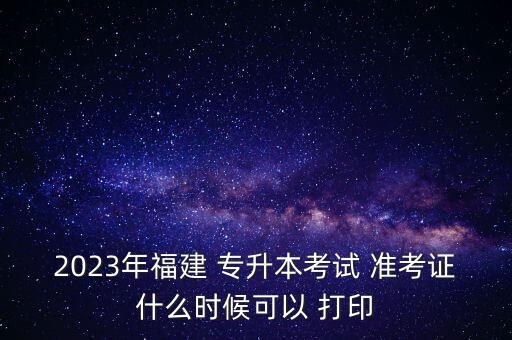 2023年福建 專升本考試 準考證什么時候可以 打印