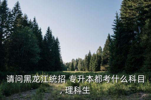 請問黑龍江統(tǒng)招 專升本都考什么科目, 理科生