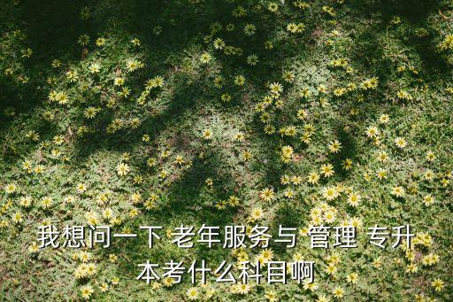 我想問(wèn)一下 老年服務(wù)與 管理 專升本考什么科目啊