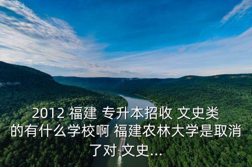 2012 福建 專升本招收 文史類的有什么學(xué)校啊 福建農(nóng)林大學(xué)是取消了對 文史...