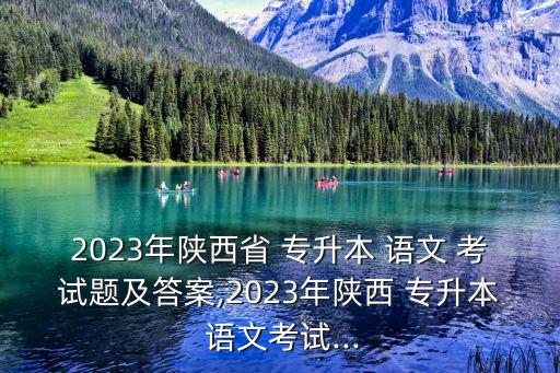 2023年陜西省 專(zhuān)升本 語(yǔ)文 考試題及答案,2023年陜西 專(zhuān)升本 語(yǔ)文考試...