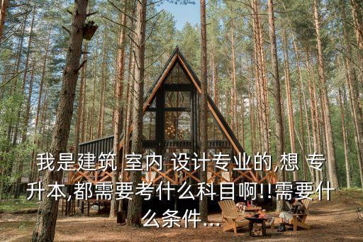 我是建筑 室內 設計專業(yè)的,想 專升本,都需要考什么科目啊!!需要什么條件...