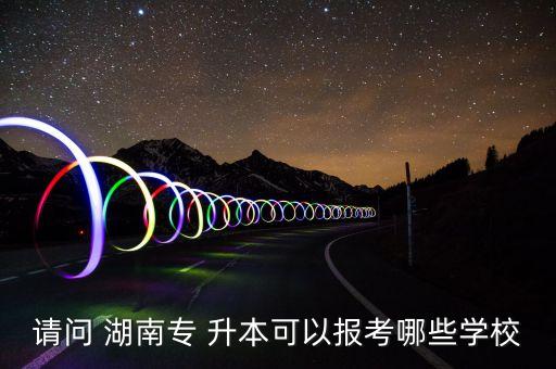 請(qǐng)問(wèn) 湖南專(zhuān) 升本可以報(bào)考哪些學(xué)校