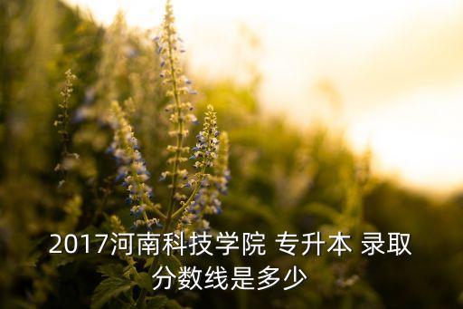 2017河南科技學(xué)院 專(zhuān)升本 錄取分?jǐn)?shù)線是多少