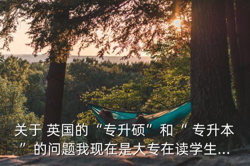 關(guān)于 英國(guó)的“專升碩”和“ 專升本”的問(wèn)題我現(xiàn)在是大專在讀學(xué)生...