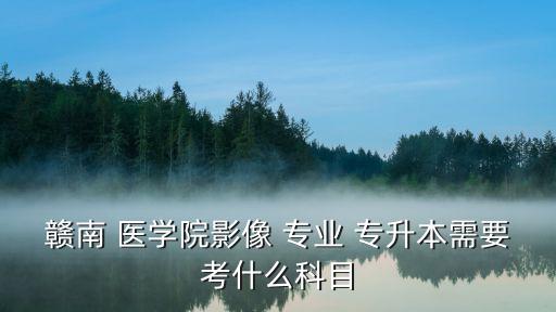 贛南 醫(yī)學(xué)院影像 專業(yè) 專升本需要考什么科目