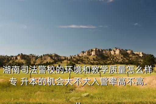 湖南司法警校的環(huán)境和教學(xué)質(zhì)量怎么樣專 升本的機會大不大入警率高不高...