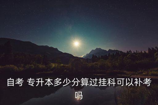 自考 專升本多少分算過掛科可以補考嗎