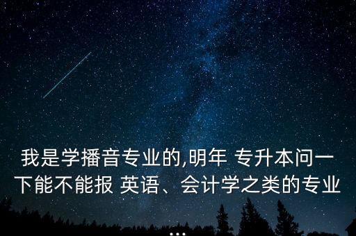 我是學(xué)播音專業(yè)的,明年 專升本問一下能不能報 英語、會計學(xué)之類的專業(yè)...
