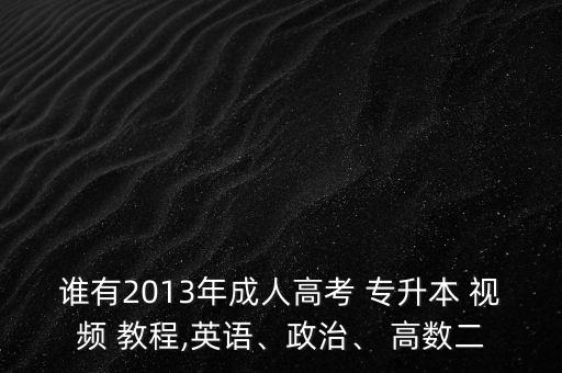 誰有2013年成人高考 專升本 視頻 教程,英語、政治、 高數(shù)二