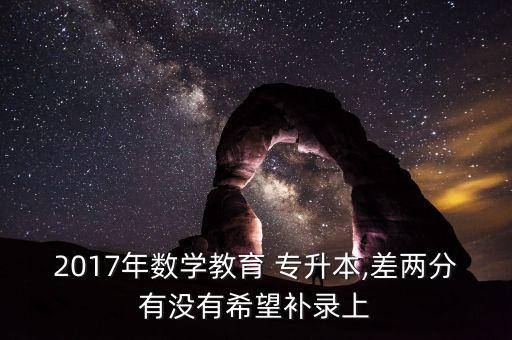 2017年數(shù)學(xué)教育 專升本,差兩分有沒(méi)有希望補(bǔ)錄上
