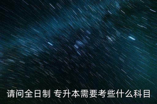 請(qǐng)問(wèn)全日制 專升本需要考些什么科目