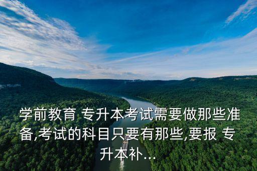  學前教育 專升本考試需要做那些準備,考試的科目只要有那些,要報 專升本補...