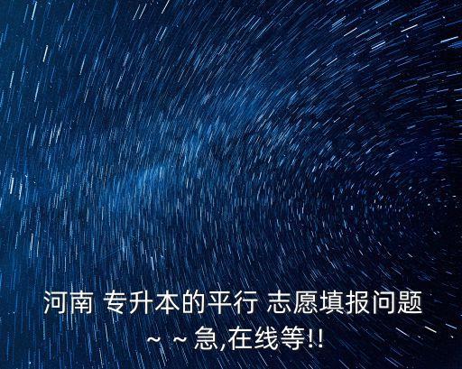  河南 專升本的平行 志愿填報問題～～急,在線等!!