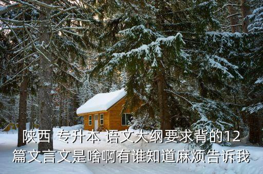 陜西 專升本 語(yǔ)文大綱要求背的12篇文言文是啥啊有誰知道麻煩告訴我
