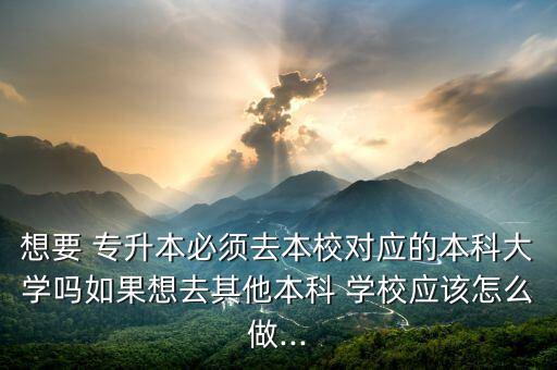 想要 專(zhuān)升本必須去本校對(duì)應(yīng)的本科大學(xué)嗎如果想去其他本科 學(xué)校應(yīng)該怎么做...