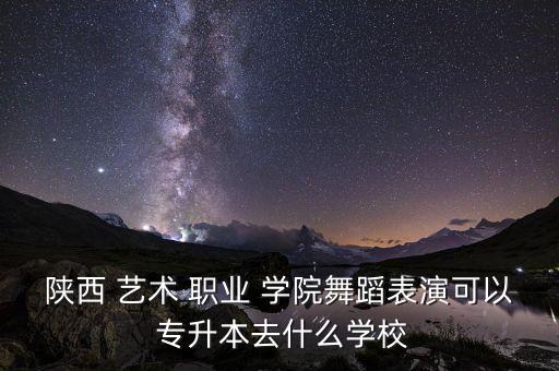陜西 藝術(shù) 職業(yè) 學院舞蹈表演可以 專升本去什么學校