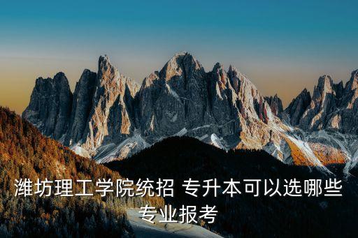 濰坊理工學(xué)院統(tǒng)招 專(zhuān)升本可以選哪些專(zhuān)業(yè)報(bào)考