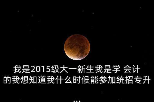 我是2015級大一新生我是學(xué) 會計的我想知道我什么時候能參加統(tǒng)招專升...