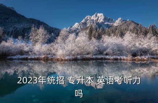 2023年統(tǒng)招 專升本 英語(yǔ)考聽(tīng)力嗎
