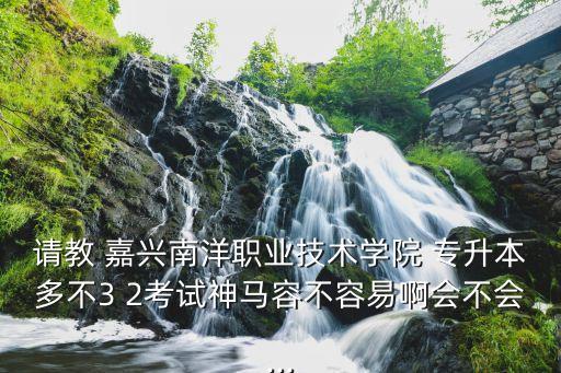 請教 嘉興南洋職業(yè)技術(shù)學(xué)院 專升本多不3 2考試神馬容不容易啊會(huì)不會(huì)...