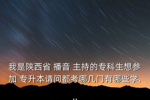 我是陜西省 播音 主持的專科生想?yún)⒓?專升本請問都考哪幾門有哪些學...