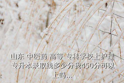山東 中醫(yī)藥 高等 ?？茖W校上護理 專升本錄取線多少分我450分可以上嗎...