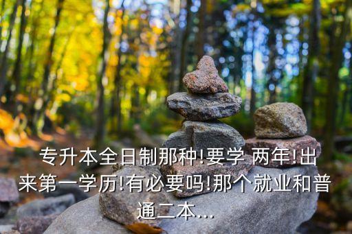  專升本全日制那種!要學(xué) 兩年!出來(lái)第一學(xué)歷!有必要嗎!那個(gè)就業(yè)和普通二本...