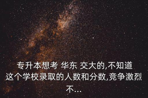  專升本想考 華東 交大的,不知道這個學(xué)校錄取的人數(shù)和分?jǐn)?shù),競爭激烈不...