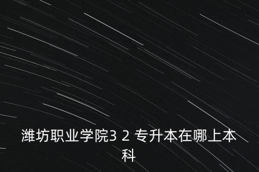 濰坊職業(yè)學院3 2 專升本在哪上本科