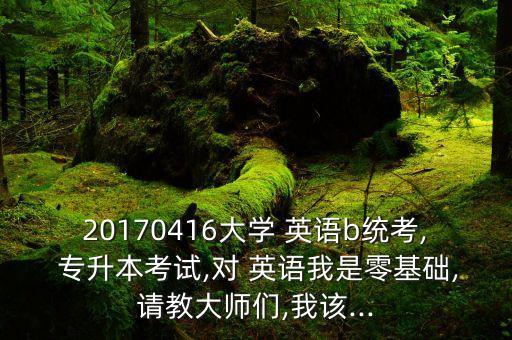 20170416大學(xué) 英語(yǔ)b統(tǒng)考, 專(zhuān)升本考試,對(duì) 英語(yǔ)我是零基礎(chǔ),請(qǐng)教大師們,我該...