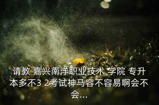 請教 嘉興南洋職業(yè)技術(shù) 學(xué)院 專升本多不3 2考試神馬容不容易啊會不會...