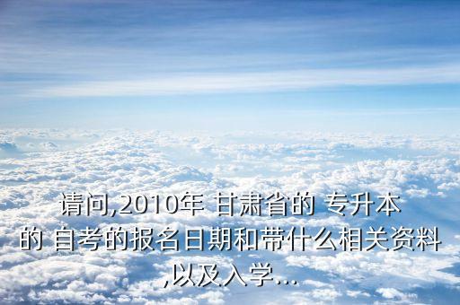 請(qǐng)問(wèn),2010年 甘肅省的 專升本的 自考的報(bào)名日期和帶什么相關(guān)資料,以及入學(xué)...