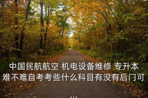 中國(guó)民航航空 機(jī)電設(shè)備維修 專升本難不難自考考些什么科目有沒(méi)有后門(mén)可...