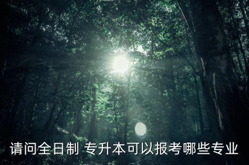 請(qǐng)問全日制 專升本可以報(bào)考哪些專業(yè)