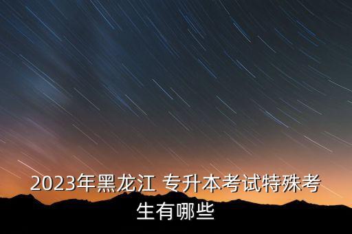 2023年黑龍江 專(zhuān)升本考試特殊考生有哪些