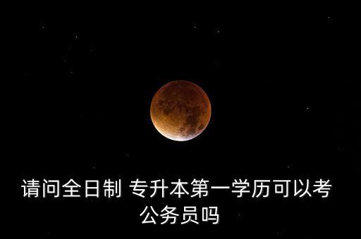 請問全日制 專升本第一學歷可以考 公務員嗎