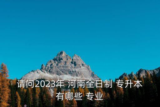 請問2023年 河南全日制 專升本有哪些 專業(yè)