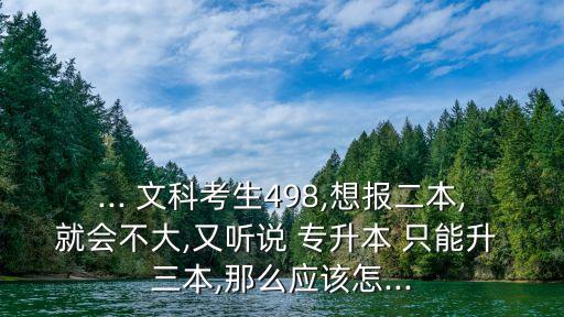 ... 文科考生498,想報二本,就會不大,又聽說 專升本 只能升 三本,那么應該怎...