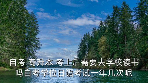 自考 專升本 考上后需要去學(xué)校讀書(shū)嗎自考學(xué)位日語(yǔ)考試一年幾次呢