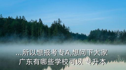 ...所以想報(bào)考專A,想問下大家 廣東有哪些學(xué)校可以 專升本