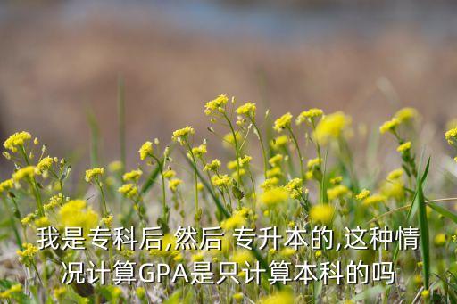 我是?？坪?然后 專升本的,這種情況計(jì)算GPA是只計(jì)算本科的嗎