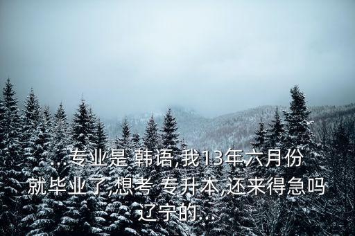...專業(yè)是 韓語(yǔ),我13年六月份就畢業(yè)了,想考 專升本,還來(lái)得急嗎遼寧的...