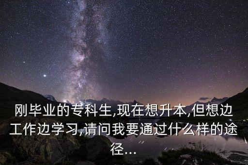 剛畢業(yè)的?？粕?現(xiàn)在想升本,但想邊工作邊學(xué)習(xí),請(qǐng)問(wèn)我要通過(guò)什么樣的途徑...