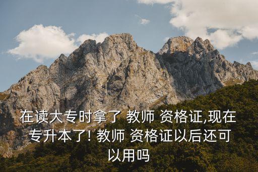 在讀大專時(shí)拿了 教師 資格證,現(xiàn)在 專升本了! 教師 資格證以后還可以用嗎