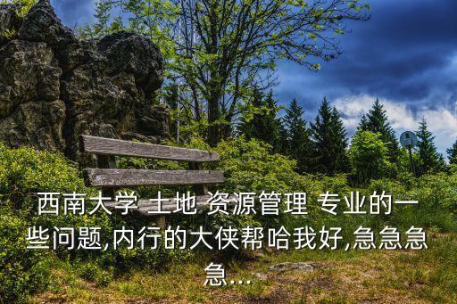 西南大學(xué) 土地 資源管理 專業(yè)的一些問題,內(nèi)行的大俠幫哈我好,急急急急...