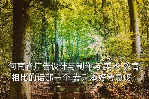河南省廣告設計與制作與 美術 教育相比的話那一個 專升本好考急呀...