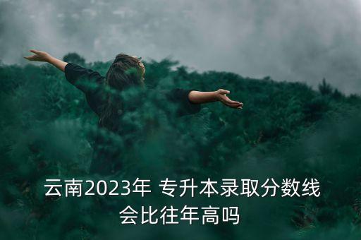  云南2023年 專升本錄取分?jǐn)?shù)線會比往年高嗎