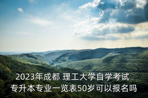 2023年成都 理工大學(xué)自學(xué)考試 專升本專業(yè)一覽表50歲可以報名嗎